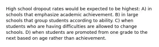 High school dropout rates would be expected to be highest: A) in schools that emphasize academic achievement. B) in large schools that group students according to ability. C) when students who are having difficulties are allowed to change schools. D) when students are promoted from one grade to the next based on age rather than achievement.