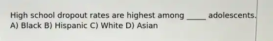 High school dropout rates are highest among _____ adolescents. A) Black B) Hispanic C) White D) Asian