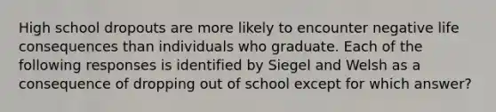 High school dropouts are more likely to encounter negative life consequences than individuals who graduate. Each of the following responses is identified by Siegel and Welsh as a consequence of dropping out of school except for which answer?