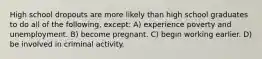 High school dropouts are more likely than high school graduates to do all of the following, except: A) experience poverty and unemployment. B) become pregnant. C) begin working earlier. D) be involved in criminal activity.