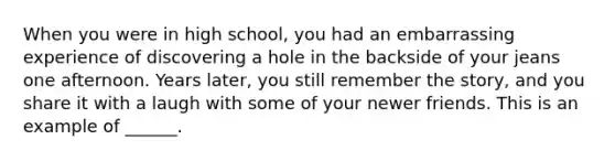 When you were in high school, you had an embarrassing experience of discovering a hole in the backside of your jeans one afternoon. Years later, you still remember the story, and you share it with a laugh with some of your newer friends. This is an example of ______.