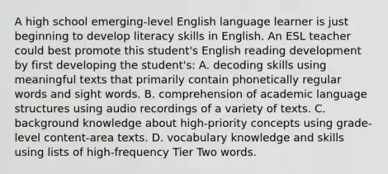 A high school emerging-level English language learner is just beginning to develop literacy skills in English. An ESL teacher could best promote this student's English reading development by first developing the student's: A. decoding skills using meaningful texts that primarily contain phonetically regular words and sight words. B. comprehension of academic language structures using audio recordings of a variety of texts. C. background knowledge about high-priority concepts using grade-level content-area texts. D. vocabulary knowledge and skills using lists of high-frequency Tier Two words.