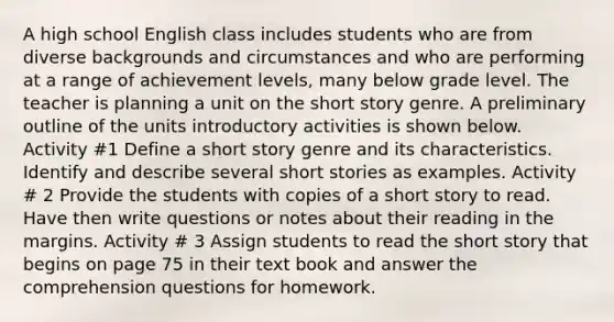 A high school English class includes students who are from diverse backgrounds and circumstances and who are performing at a range of achievement levels, many below grade level. The teacher is planning a unit on the short story genre. A preliminary outline of the units introductory activities is shown below. Activity #1 Define a short story genre and its characteristics. Identify and describe several short stories as examples. Activity # 2 Provide the students with copies of a short story to read. Have then write questions or notes about their reading in the margins. Activity # 3 Assign students to read the short story that begins on page 75 in their text book and answer the comprehension questions for homework.