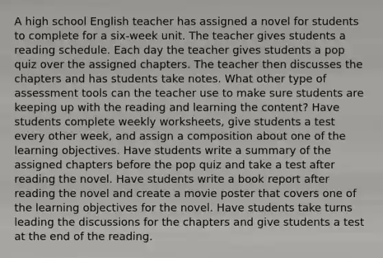 A high school English teacher has assigned a novel for students to complete for a six-week unit. The teacher gives students a reading schedule. Each day the teacher gives students a pop quiz over the assigned chapters. The teacher then discusses the chapters and has students take notes. What other type of assessment tools can the teacher use to make sure students are keeping up with the reading and learning the content? Have students complete weekly worksheets, give students a test every other week, and assign a composition about one of the learning objectives. Have students write a summary of the assigned chapters before the pop quiz and take a test after reading the novel. Have students write a book report after reading the novel and create a movie poster that covers one of the learning objectives for the novel. Have students take turns leading the discussions for the chapters and give students a test at the end of the reading.