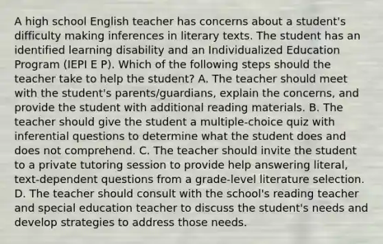 A high school English teacher has concerns about a student's difficulty making inferences in literary texts. The student has an identified learning disability and an Individualized Education Program (IEPI E P). Which of the following steps should the teacher take to help the student? A. The teacher should meet with the student's parents/guardians, explain the concerns, and provide the student with additional reading materials. B. The teacher should give the student a multiple-choice quiz with inferential questions to determine what the student does and does not comprehend. C. The teacher should invite the student to a private tutoring session to provide help answering literal, text-dependent questions from a grade-level literature selection. D. The teacher should consult with the school's reading teacher and special education teacher to discuss the student's needs and develop strategies to address those needs.