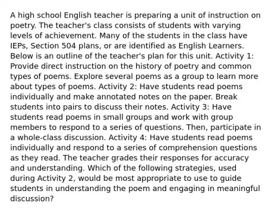 A high school English teacher is preparing a unit of instruction on poetry. The teacher's class consists of students with varying levels of achievement. Many of the students in the class have IEPs, Section 504 plans, or are identified as English Learners. Below is an outline of the teacher's plan for this unit. Activity 1: Provide direct instruction on the history of poetry and common types of poems. Explore several poems as a group to learn more about types of poems. Activity 2: Have students read poems individually and make annotated notes on the paper. Break students into pairs to discuss their notes. Activity 3: Have students read poems in small groups and work with group members to respond to a series of questions. Then, participate in a whole-class discussion. Activity 4: Have students read poems individually and respond to a series of comprehension questions as they read. The teacher grades their responses for accuracy and understanding. Which of the following strategies, used during Activity 2, would be most appropriate to use to guide students in understanding the poem and engaging in meaningful discussion?