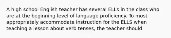 A high school English teacher has several ELLs in the class who are at the beginning level of language proficiency. To most appropriately accommodate instruction for the ELLS when teaching a lesson about verb tenses, the teacher should