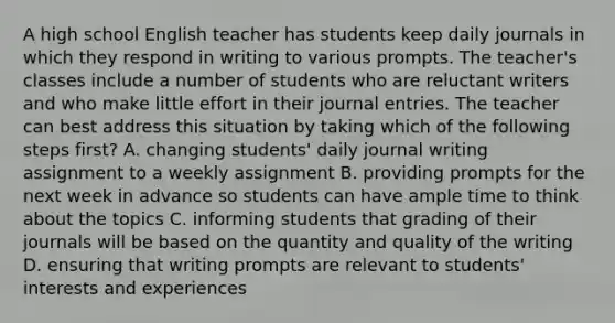 A high school English teacher has students keep daily journals in which they respond in writing to various prompts. The teacher's classes include a number of students who are reluctant writers and who make little effort in their journal entries. The teacher can best address this situation by taking which of the following steps first? A. changing students' daily journal writing assignment to a weekly assignment B. providing prompts for the next week in advance so students can have ample time to think about the topics C. informing students that grading of their journals will be based on the quantity and quality of the writing D. ensuring that writing prompts are relevant to students' interests and experiences