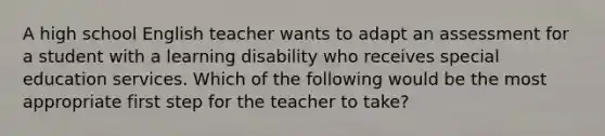 A high school English teacher wants to adapt an assessment for a student with a learning disability who receives special education services. Which of the following would be the most appropriate first step for the teacher to take?