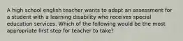 A high school english teacher wants to adapt an assessment for a student with a learning disability who receives special education services. Which of the following would be the most appropriate first step for teacher to take?