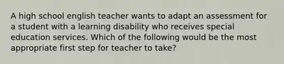 A high school english teacher wants to adapt an assessment for a student with a learning disability who receives special education services. Which of the following would be the most appropriate first step for teacher to take?