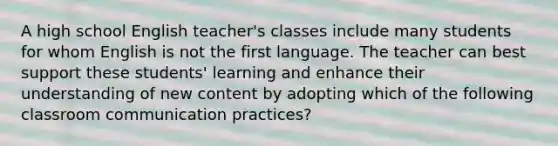 A high school English teacher's classes include many students for whom English is not the first language. The teacher can best support these students' learning and enhance their understanding of new content by adopting which of the following classroom communication practices?