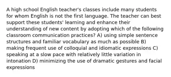 A high school English teacher's classes include many students for whom English is not the first language. The teacher can best support these students' learning and enhance their understanding of new content by adopting which of the following classroom communication practices? A) using simple sentence structures and familiar vocabulary as much as possible B) making frequent use of colloquial and idiomatic expressions C) speaking at a slow pace with relatively little variation in intonation D) minimizing the use of dramatic gestures and facial expressions