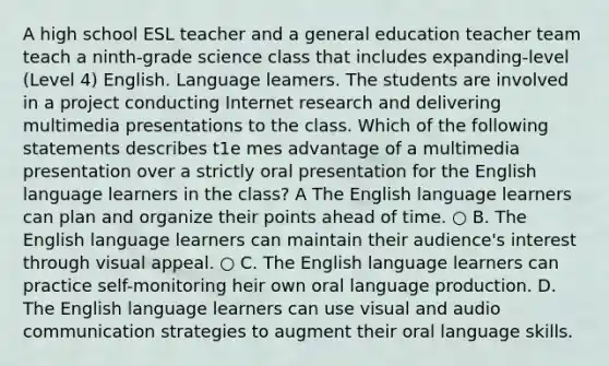 A high school ESL teacher and a general education teacher team teach a ninth-grade science class that includes expanding-level (Level 4) English. Language leamers. The students are involved in a project conducting Internet research and delivering multimedia presentations to the class. Which of the following statements describes t1e mes advantage of a multimedia presentation over a strictly oral presentation for the English language learners in the class? A The English language learners can plan and organize their points ahead of time. ○ B. The English language learners can maintain their audience's interest through visual appeal. ○ C. The English language learners can practice self-monitoring heir own oral language production. D. The English language learners can use visual and audio communication strategies to augment their oral language skills.