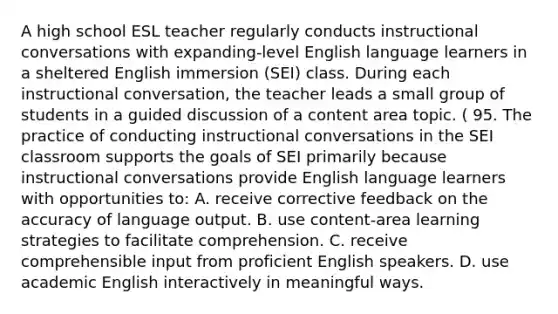 A high school ESL teacher regularly conducts instructional conversations with expanding-level English language learners in a sheltered English immersion (SEI) class. During each instructional conversation, the teacher leads a small group of students in a guided discussion of a content area topic. ( 95. The practice of conducting instructional conversations in the SEI classroom supports the goals of SEI primarily because instructional conversations provide English language learners with opportunities to: A. receive corrective feedback on the accuracy of language output. B. use content-area learning strategies to facilitate comprehension. C. receive comprehensible input from proficient English speakers. D. use academic English interactively in meaningful ways.