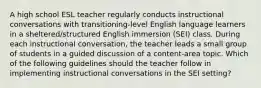 A high school ESL teacher regularly conducts instructional conversations with transitioning-level English language learners in a sheltered/structured English immersion (SEI) class. During each instructional conversation, the teacher leads a small group of students in a guided discussion of a content-area topic. Which of the following guidelines should the teacher follow in implementing instructional conversations in the SEI setting?