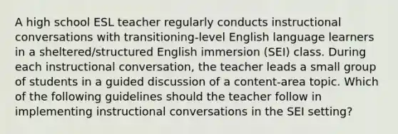 A high school ESL teacher regularly conducts instructional conversations with transitioning-level English language learners in a sheltered/structured English immersion (SEI) class. During each instructional conversation, the teacher leads a small group of students in a guided discussion of a content-area topic. Which of the following guidelines should the teacher follow in implementing instructional conversations in the SEI setting?