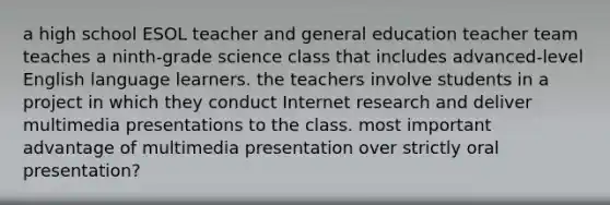 a high school ESOL teacher and general education teacher team teaches a ninth-grade science class that includes advanced-level English language learners. the teachers involve students in a project in which they conduct Internet research and deliver multimedia presentations to the class. most important advantage of multimedia presentation over strictly oral presentation?