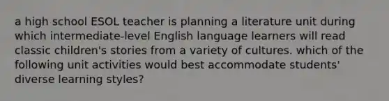 a high school ESOL teacher is planning a literature unit during which intermediate-level English language learners will read classic children's stories from a variety of cultures. which of the following unit activities would best accommodate students' diverse learning styles?