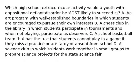 Which high school extracurricular activity would a youth with oppositional defiant disorder be MOST likely to succeed at? A. An art program with well-established boundaries in which students are encouraged to pursue their own interests B. A chess club in the library in which students participate in tournaments and, when not playing, participate as observers C. A school basketball team that has the rule that students cannot play in a game if they miss a practice or are tardy or absent from school D. A science club in which students work together in small groups to prepare science projects for the state science fair