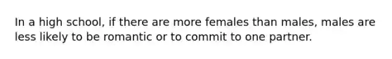 In a high school, if there are more females than males, males are less likely to be romantic or to commit to one partner.