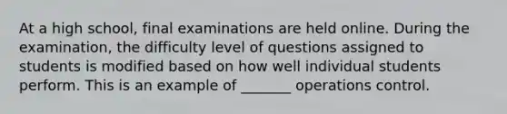 At a high school, final examinations are held online. During the examination, the difficulty level of questions assigned to students is modified based on how well individual students perform. This is an example of _______ operations control.