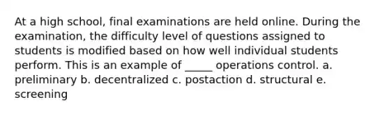 At a high school, final examinations are held online. During the examination, the difficulty level of questions assigned to students is modified based on how well individual students perform. This is an example of _____ operations control. a. preliminary b. decentralized c. postaction d. structural e. screening