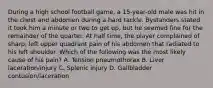 During a high school football game, a 15-year-old male was hit in the chest and abdomen during a hard tackle. Bystanders stated it took him a minute or two to get up, but he seemed fine for the remainder of the quarter. At half time, the player complained of sharp, left upper quadrant pain of his abdomen that radiated to his left shoulder. Which of the following was the most likely cause of his pain? A. Tension pneumothorax B. Liver laceration/injury C. Splenic injury D. Gallbladder contusion/laceration