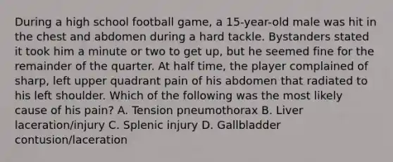 During a high school football game, a 15-year-old male was hit in the chest and abdomen during a hard tackle. Bystanders stated it took him a minute or two to get up, but he seemed fine for the remainder of the quarter. At half time, the player complained of sharp, left upper quadrant pain of his abdomen that radiated to his left shoulder. Which of the following was the most likely cause of his pain? A. Tension pneumothorax B. Liver laceration/injury C. Splenic injury D. Gallbladder contusion/laceration