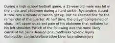 During a high school football game, a 15-year-old male was hit in the chest and abdomen during a hard tackle. Bystanders stated it took him a minute or two to get up, but he seemed fine for the remainder of the quarter. At half time, the player complained of sharp, left upper quadrant pain of his abdomen that radiated to his left shoulder. Which of the following was the most likely cause of his pain? Tension pneumothorax Splenic injury Gallbladder contusion/laceration Liver laceration/injury