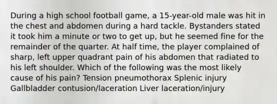 During a high school football game, a 15-year-old male was hit in the chest and abdomen during a hard tackle. Bystanders stated it took him a minute or two to get up, but he seemed fine for the remainder of the quarter. At half time, the player complained of sharp, left upper quadrant pain of his abdomen that radiated to his left shoulder. Which of the following was the most likely cause of his pain? Tension pneumothorax Splenic injury Gallbladder contusion/laceration Liver laceration/injury