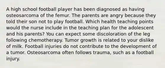 A high school football player has been diagnosed as having osteosarcoma of the femur. The parents are angry because they told their son not to play football. Which health teaching points would the nurse include in the teaching plan for the adolescent and his parents? You can expect some discoloration of the leg following chemotherapy. Tumor growth is related to your dislike of milk. Football injuries do not contribute to the development of a tumor. Osteosarcoma often follows trauma, such as a football injury.