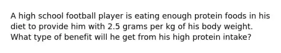 A high school football player is eating enough protein foods in his diet to provide him with 2.5 grams per kg of his body weight. What type of benefit will he get from his high protein intake?​