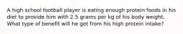 A high school football player is eating enough protein foods in his diet to provide him with 2.5 grams per kg of his body weight. What type of benefit will he get from his high protein intake?