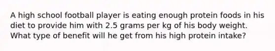 A high school football player is eating enough protein foods in his diet to provide him with 2.5 grams per kg of his body weight. What type of benefit will he get from his high protein intake?