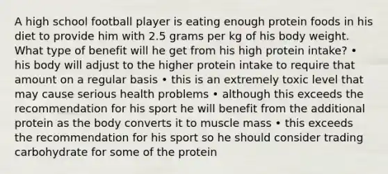 A high school football player is eating enough protein foods in his diet to provide him with 2.5 grams per kg of his body weight. What type of benefit will he get from his high protein intake? • his body will adjust to the higher protein intake to require that amount on a regular basis • this is an extremely toxic level that may cause serious health problems • although this exceeds the recommendation for his sport he will benefit from the additional protein as the body converts it to muscle mass • this exceeds the recommendation for his sport so he should consider trading carbohydrate for some of the protein