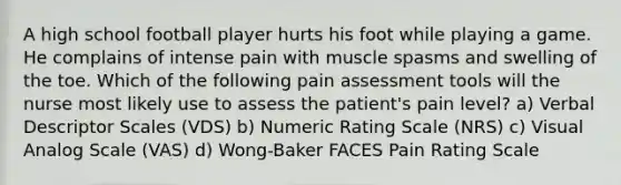 A high school football player hurts his foot while playing a game. He complains of intense pain with muscle spasms and swelling of the toe. Which of the following pain assessment tools will the nurse most likely use to assess the patient's pain level? a) Verbal Descriptor Scales (VDS) b) Numeric Rating Scale (NRS) c) Visual Analog Scale (VAS) d) Wong-Baker FACES Pain Rating Scale