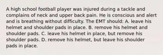 A high school football player was injured during a tackle and complains of neck and upper back pain. He is conscious and alert and is breathing without difficulty. The EMT should: A. leave his helmet and shoulder pads in place. B. remove his helmet and shoulder pads. C. leave his helmet in place, but remove his shoulder pads. D. remove his helmet, but leave his shoulder pads in place.