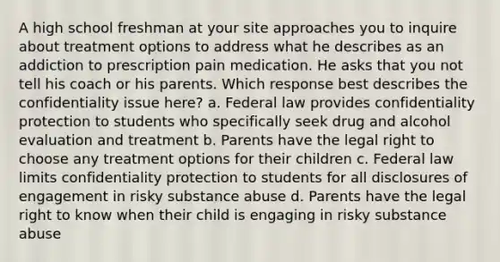 A high school freshman at your site approaches you to inquire about treatment options to address what he describes as an addiction to prescription pain medication. He asks that you not tell his coach or his parents. Which response best describes the confidentiality issue here? a. Federal law provides confidentiality protection to students who specifically seek drug and alcohol evaluation and treatment b. Parents have the legal right to choose any treatment options for their children c. Federal law limits confidentiality protection to students for all disclosures of engagement in risky substance abuse d. Parents have the legal right to know when their child is engaging in risky substance abuse