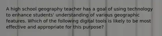 A high school geography teacher has a goal of using technology to enhance students' understanding of various geographic features. Which of the following digital tools is likely to be most effective and appropriate for this purpose?