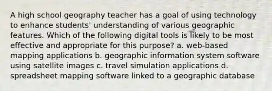 A high school geography teacher has a goal of using technology to enhance students' understanding of various geographic features. Which of the following digital tools is likely to be most effective and appropriate for this purpose? a. web-based mapping applications b. geographic information system software using satellite images c. travel simulation applications d. spreadsheet mapping software linked to a geographic database