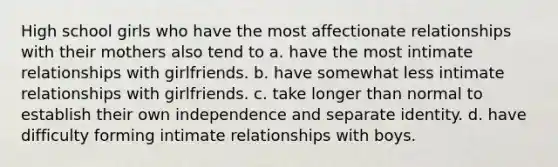 High school girls who have the most affectionate relationships with their mothers also tend to a. have the most intimate relationships with girlfriends. b. have somewhat less intimate relationships with girlfriends. c. take longer than normal to establish their own independence and separate identity. d. have difficulty forming intimate relationships with boys.