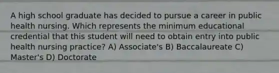 A high school graduate has decided to pursue a career in public health nursing. Which represents the minimum educational credential that this student will need to obtain entry into public health nursing practice? A) Associate's B) Baccalaureate C) Master's D) Doctorate