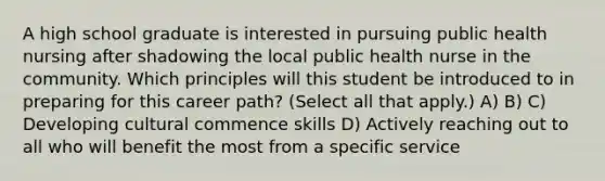 A high school graduate is interested in pursuing public health nursing after shadowing the local public health nurse in the community. Which principles will this student be introduced to in preparing for this career path? (Select all that apply.) A) B) C) Developing cultural commence skills D) Actively reaching out to all who will benefit the most from a specific service