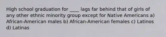 High school graduation for ____ lags far behind that of girls of any other ethnic minority group except for Native Americans a) African-American males b) African-American females c) Latinos d) Latinas