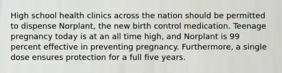 High school health clinics across the nation should be permitted to dispense Norplant, the new birth control medication. Teenage pregnancy today is at an all time high, and Norplant is 99 percent effective in preventing pregnancy. Furthermore, a single dose ensures protection for a full five years.