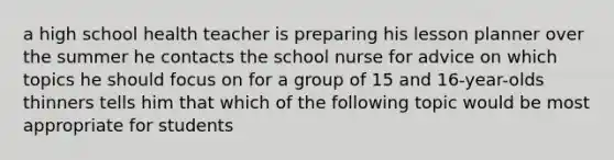 a high school health teacher is preparing his lesson planner over the summer he contacts the school nurse for advice on which topics he should focus on for a group of 15 and 16-year-olds thinners tells him that which of the following topic would be most appropriate for students