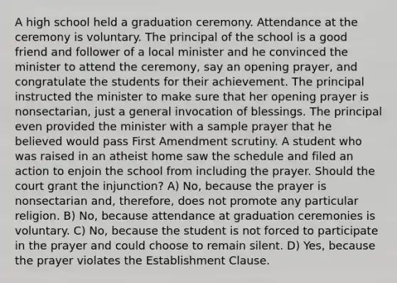 A high school held a graduation ceremony. Attendance at the ceremony is voluntary. The principal of the school is a good friend and follower of a local minister and he convinced the minister to attend the ceremony, say an opening prayer, and congratulate the students for their achievement. The principal instructed the minister to make sure that her opening prayer is nonsectarian, just a general invocation of blessings. The principal even provided the minister with a sample prayer that he believed would pass First Amendment scrutiny. A student who was raised in an atheist home saw the schedule and filed an action to enjoin the school from including the prayer. Should the court grant the injunction? A) No, because the prayer is nonsectarian and, therefore, does not promote any particular religion. B) No, because attendance at graduation ceremonies is voluntary. C) No, because the student is not forced to participate in the prayer and could choose to remain silent. D) Yes, because the prayer violates the Establishment Clause.