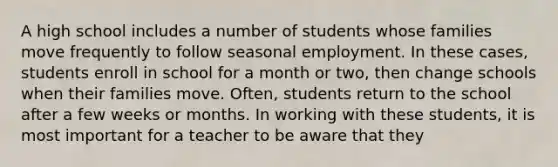 A high school includes a number of students whose families move frequently to follow seasonal employment. In these cases, students enroll in school for a month or two, then change schools when their families move. Often, students return to the school after a few weeks or months. In working with these students, it is most important for a teacher to be aware that they