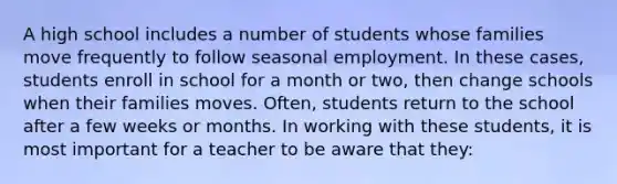 A high school includes a number of students whose families move frequently to follow seasonal employment. In these cases, students enroll in school for a month or two, then change schools when their families moves. Often, students return to the school after a few weeks or months. In working with these students, it is most important for a teacher to be aware that they: